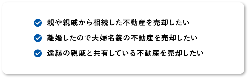 遠縁の親戚と共有している不動産を売却したい離婚したので夫婦名義の不動産を売却したい親や親戚から相続した不動産を売却したい